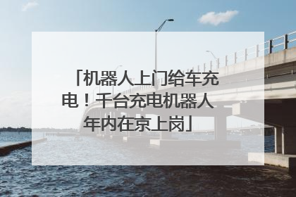 机器人上门给车充电！千台充电机器人年内在京上岗